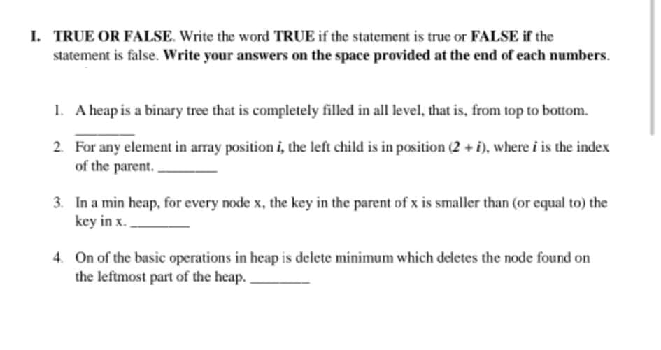 I. TRUE OR FALSE. Write the word TRUE if the statement is true or FALSE if the
statement is false. Write your answers on the space provided at the end of each numbers.
1. A heap is a binary tree that is completely filled in all level, that is, from top to bottom.
2. For any element in array position i, the left child is in position (2 + i), where i is the index
of the parent. .
3. In a min heap, for every node x, the key in the parent of x is smaller than (or equal to) the
key in x.
4. On of the basic operations in heap is delete minimum which deletes the node found on
the leftmost part of the heap.
