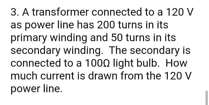 3. A transformer connected to a 120 V
as power line has 200 turns in its
primary winding and 50 turns in its
secondary winding. The secondary is
connected to a 1000 light bulb. How
much current is drawn from the 120 V
power line.
