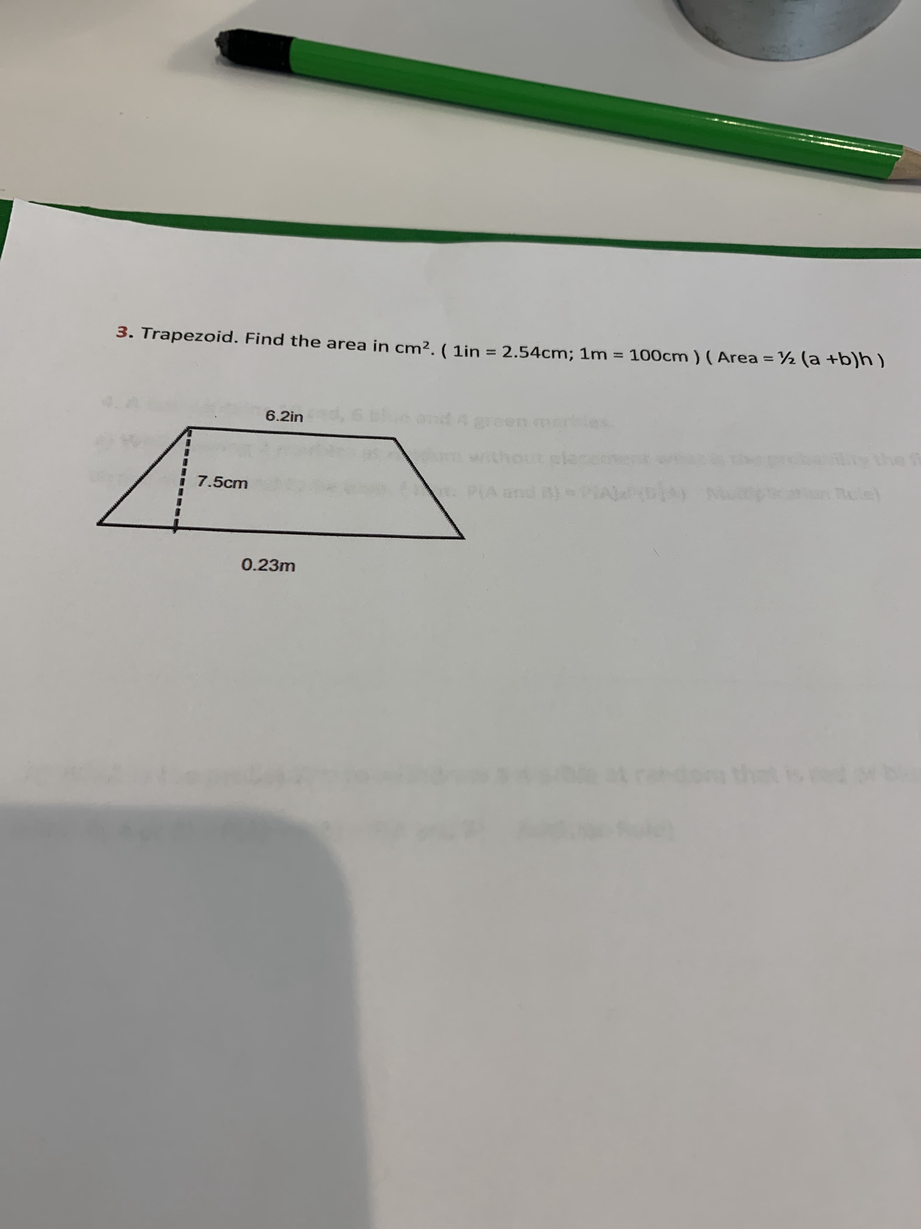 3. Trapezoid. Find the area in cm2. ( 1in = 2.54cm; 1m
100cm ) (Area = ½ (a +b)h)
%3D
%3D
%3D
6.2in 6l
and 4 green
without cla
7.5cm
t: P(A and )
0.23m
