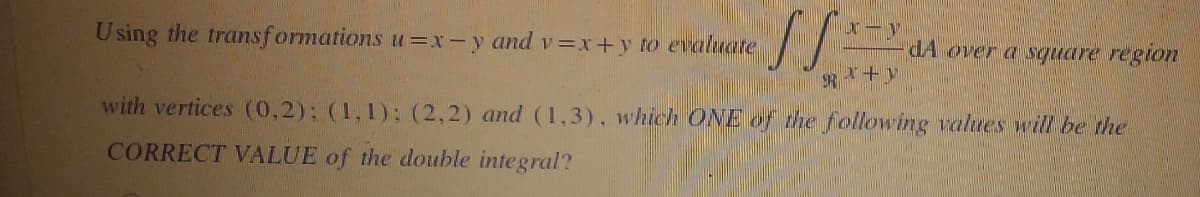 Using the transformations u=x-y and v=x+y to evaluate
by
SS
dA over a square region
Rx+y
with vertices (0,2): (1,1): (2,2) and (1,3), which ONE of the following values will be the
CORRECT VALUE of the double integral?