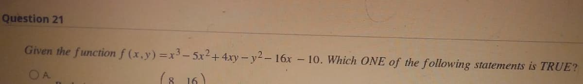 Question 21
Given the function f (x,y) = x³ - 5x² + 4xy-y2-16x - 10. Which ONE of the following statements is TRUE?
OA
(8.16)