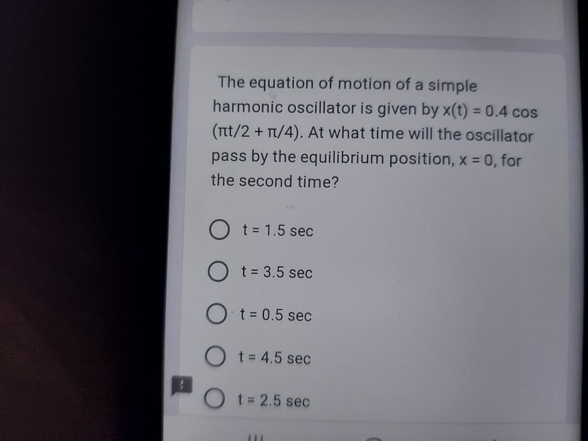 The equation of motion of a simple
harmonic oscillator is given by x(t) = 0.4 cos
(nt/2 + π/4). At what time will the oscillator
pass by the equilibrium position, x = 0, for
the second time?
46
O t = 1.5 sec
O t = 3.5 sec
O t = 0.5 sec
O t = 4.5 sec
t = 2.5 sec
III