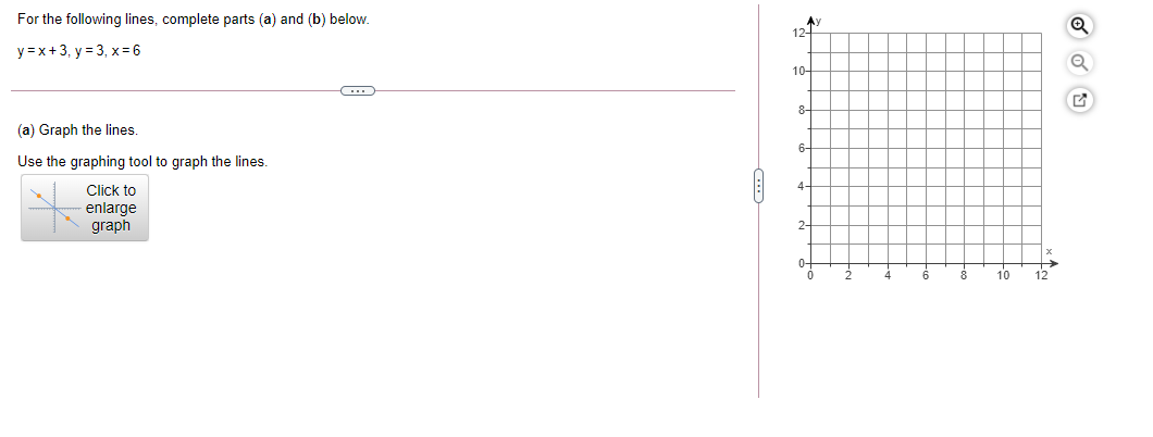 For the following lines, complete parts (a) and (b) below.
Ay
12-
y =x+3, y = 3, x=6
10-
8-
(a) Graph the lines.
6-
Use the graphing tool to graph the lines.
4-
Click to
enlarge
graph
2-
0-
10
