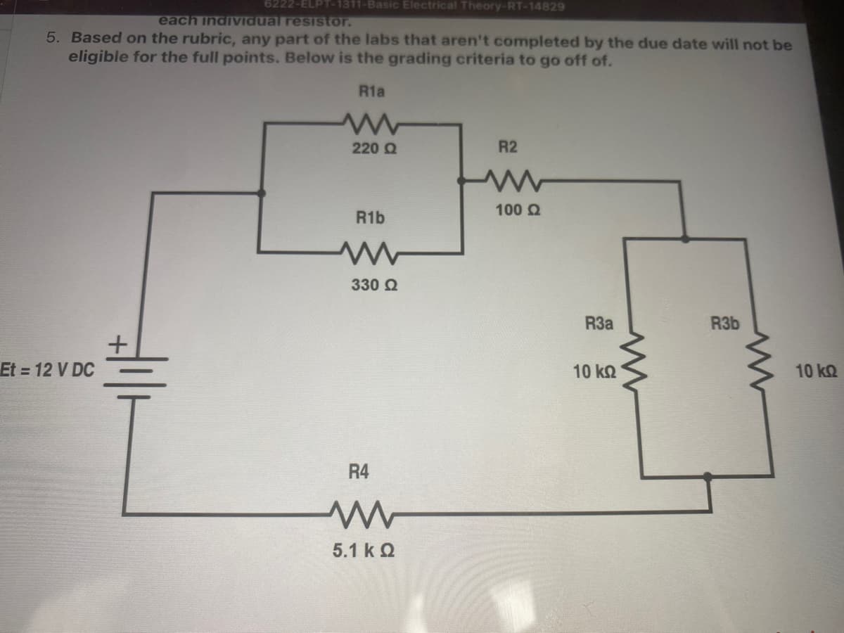 6222-ELPT-1311-Basic Electrical Theory-RT-14829
each indiVidual resistor.
5. Based on the rubric, any part of the labs that aren't completed by the due date will not be
eligible for the full points. Below is the grading criteria to go off of.
R1a
220 Q
R2
100 2
R1b
330 2
R3a
R3b
Et 12 V DC
10 kQ
10 kQ
R4
5.1 k Q
