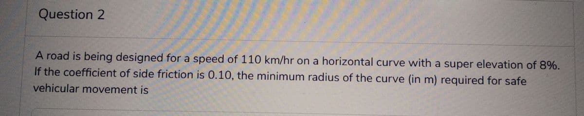 Question 2
A road is being designed for a speed of 110 km/hr on a horizontal curve with a super elevation of 8%.
If the coefficient of side friction is 0.10, the minimum radius of the curve (in m) required for safe
vehicular movement is