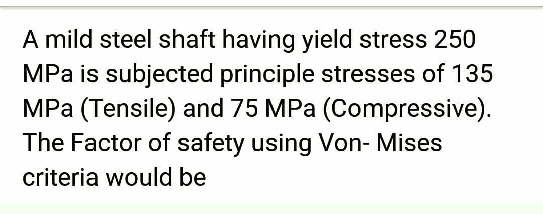 A mild steel shaft having yield stress 250
MPa is subjected principle stresses of 135
MPa (Tensile) and 75 MPa (Compressive).
The Factor of safety using Von- Mises
criteria would be