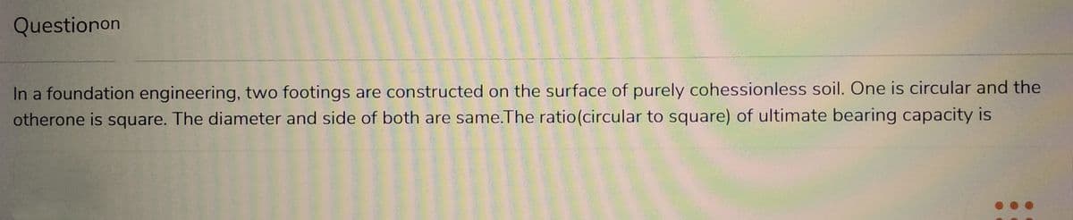 Questionon
In a foundation engineering, two footings are constructed on the surface of purely cohessionless soil. One is circular and the
otherone is square. The diameter and side of both are same.The ratio (circular to square) of ultimate bearing capacity is