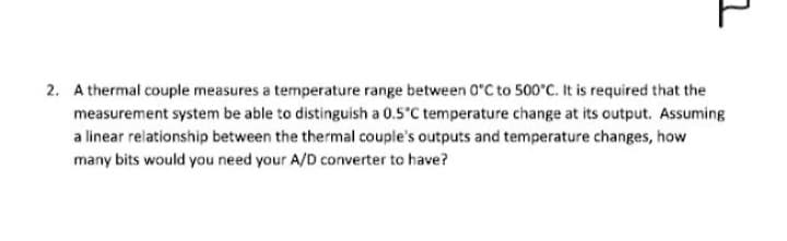 그
2. A thermal couple measures a temperature range between 0°C to 500°C. It is required that the
measurement system be able to distinguish a 0.5°C temperature change at its output. Assuming
a linear relationship between the thermal couple's outputs and temperature changes, how
many bits would you need your A/D converter to have?