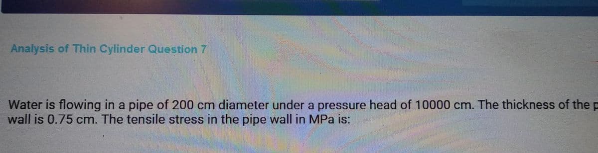 Analysis of Thin Cylinder Question 7
Water is flowing in a pipe of 200 cm diameter under a pressure head of 10000 cm. The thickness of the p
wall is 0.75 cm. The tensile stress in the pipe wall in MPa is: