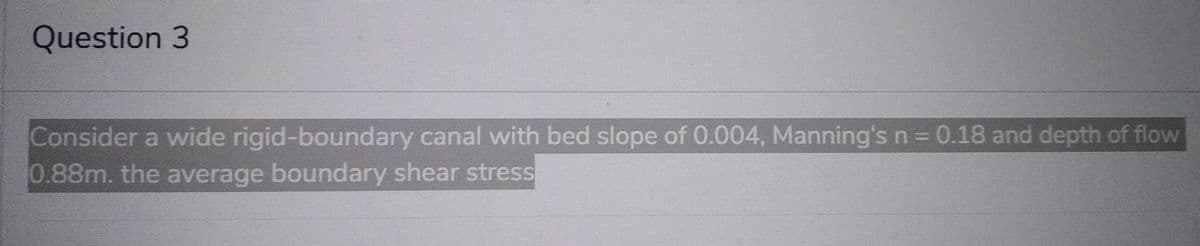 Question 3
Consider a wide rigid-boundary canal with bed slope of 0.004, Manning's n = 0.18 and depth of flow
0.88m. the average boundary shear stress