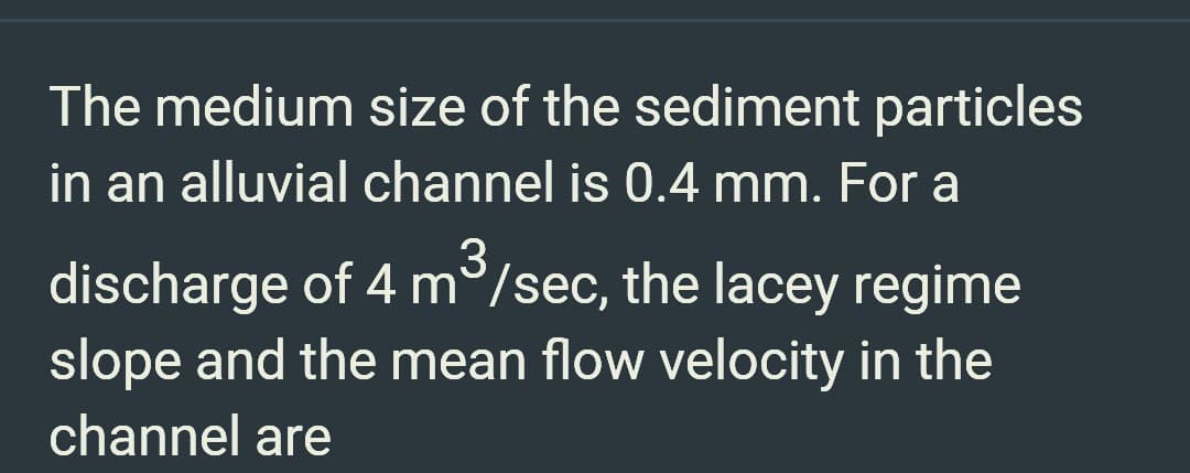 The medium size of the sediment particles
in an alluvial channel is 0.4 mm. For a
3
discharge of 4 m/sec, the lacey regime
slope and the mean flow velocity in the
channel are