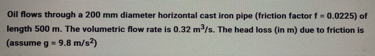 Oil flows through a 200 mm diameter horizontal cast iron pipe (friction factor f = 0.0225) of
length 500 m. The volumetric flow rate is 0.32 m³/s. The head loss (in m) due to friction is
(assume g = 9.8 m/s²)