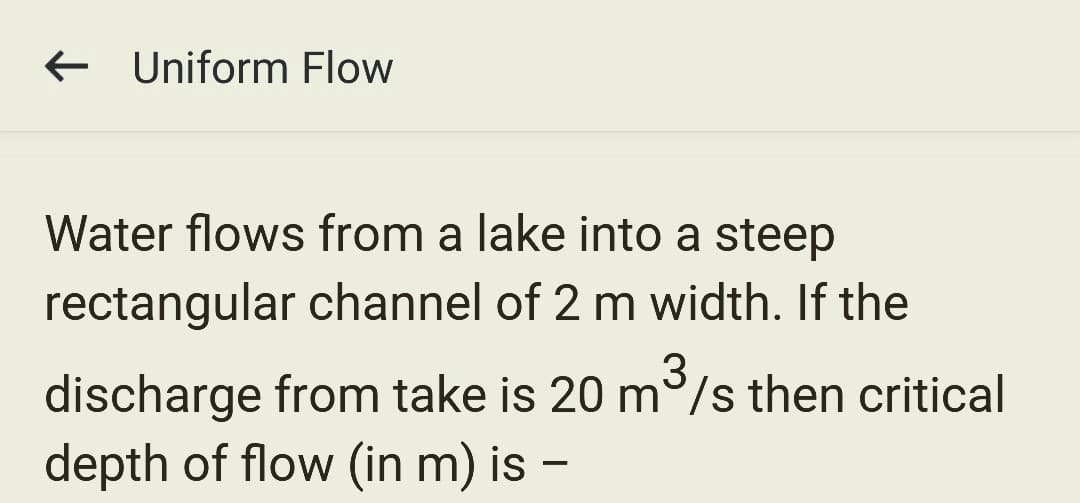 Uniform Flow
Water flows from a lake into a steep
rectangular channel of 2 m width. If the
3
discharge from take is 20 m³/s then critical
depth of flow (in m) is -
-