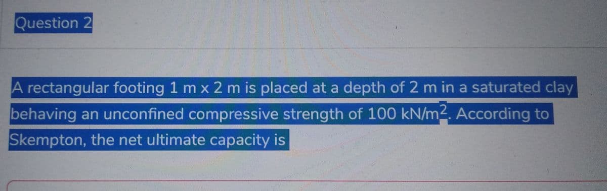 Question 2
A rectangular footing 1 m x 2 m is placed at a depth of 2 m in a saturated clay
behaving an unconfined compressive strength of 100 kN/m2. According to
Skempton, the net ultimate capacity is
H