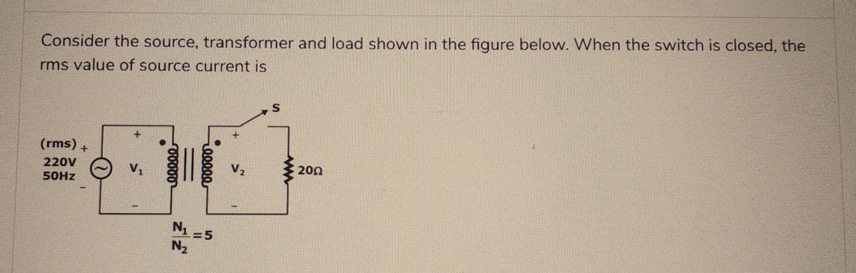 Consider the source, transformer and load shown in the figure below. When the switch is closed, the
rms value of source current is
(rms)+
220V
50Hz
00000
N₁
№₂
00000
=5
V₂
S
200