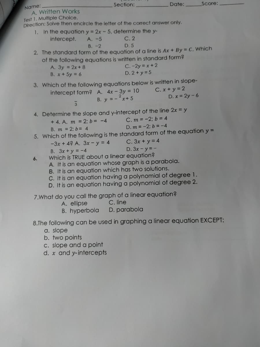 Name:
A. Written Works
Test 1. Multiple Choice.
Direction: Solve then encircle the letter of the correct answer only.
1. In the equation y = 2x - 5, determine the y-
Section:
Date:
Score:
intercept.
A. -5
С.2
В. -2
D. 5
2. The standard form of the equation of a line is Ax + By = C. Which
of the following equations is written in standard form?
A. 3y = 2x+ 8
B. x+ 5y = 6
C. -2y = x + 2
D. 2 + y = 5
3. Which of the following equations below is written in slope-
C. x + y = 2
D. x = 2y - 6
intercept form? A. 4x-3y = 10
2
B. y = -x+ 5
4. Determine the slope and y-intercept of the line 2x = y
+ 4. A. m = 2; b = -4
C. m = -2; b = 4
B. m = 2; b= 4
D. m = -2; b = -4
5. Which of the following is the standard form of the equation y =
-3x + 4? A. 3x - y = 4
C. 3x + y = 4
D. 3x - y = -
B. 3x + y = -4
Which is TRUE about a linear equation?
A. It is an equation whose graph is a parabola.
B. It is an equation which has two solutions.
C. It is an equation having a polynomial of degree 1.
D. It is an equation having a polynomial of degree 2.
6.
7.What do you call the graph of a linear equation?
C. line
D. parabola
A. ellipse
B. hyperbola
8.The following can be used in graphing a linear equation EXCEPT:
a. slope
b. two points
C. slope and a point
x and y-interce
