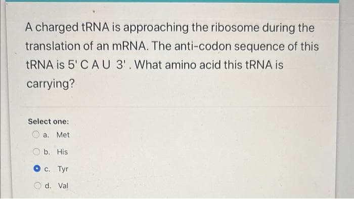 A charged tRNA is approaching the ribosome during the
translation of an mRNA. The anti-codon sequence of this
tRNA is 5' CAU 3'. What amino acid this tRNA is
carrying?
Select one:
a. Met
Ob. His
O c. Tyr
d. Val