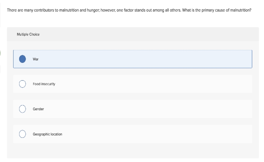 There are many contributors to malnutrition and hunger, however, one factor stands out among all others. What is the primary cause of malnutrition?
Multiple Choice
War
Food insecurity
O Gender
O Geographic location