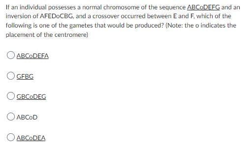 If an individual possesses a normal chromosome of the sequence ABCODEFG and an
inversion of AFEDOCBG, and a crossover occurred between E and F, which of the
following is one of the gametes that would be produced? (Note: the o indicates the
placement of the centromere)
ABCODEFA
GFBG
GBCODEG
ABCOD
ABCODEA