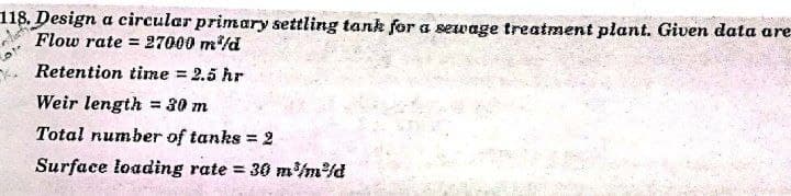 118. Design a circular primary settling tank for a sewage treatment plant. Given data are
Flow rate = 27000 m/d
%3D
Retention time = 2.5 hr
Weir length = 30 m
Total number of tanks = 2
%3D
Surface loading rate = 30 m/m/d
