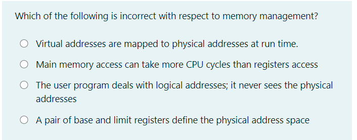 Which of the following is incorrect with respect to memory management?
Virtual addresses are mapped to physical addresses at run time.
Main memory access can take more CPU cycles than registers access
The user program deals with logical addresses; it never sees the physical
addresses
O A pair of base and limit registers define the physical address space
