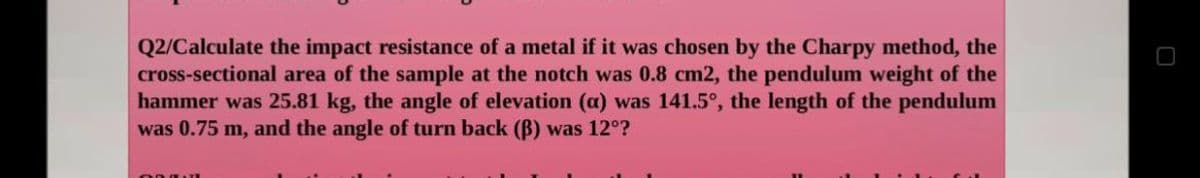 Q2/Calculate the impact resistance of a metal if it was chosen by the Charpy method, the
cross-sectional area of the sample at the notch was 0.8 cm2, the pendulum weight of the
hammer was 25.81 kg, the angle of elevation (a) was 141.5°, the length of the pendulum
was 0.75 m, and the angle of turn back (ß) was 12°?
E