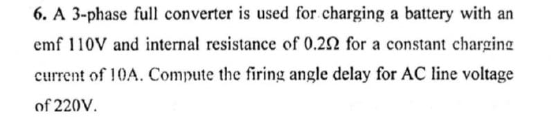 6. A 3-phase full converter is used for charging a battery with an
emf 110V and internal resistance of 0.292 for a constant charging
current of 10A. Compute the firing angle delay for AC line voltage
of 220V.