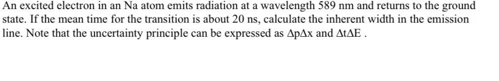 An excited electron in an Na atom emits radiation at a wavelength 589 nm and returns to the ground
state. If the mean time for the transition is about 20 ns, calculate the inherent width in the emission
line. Note that the uncertainty principle can be expressed as ApAx and ATAE.
