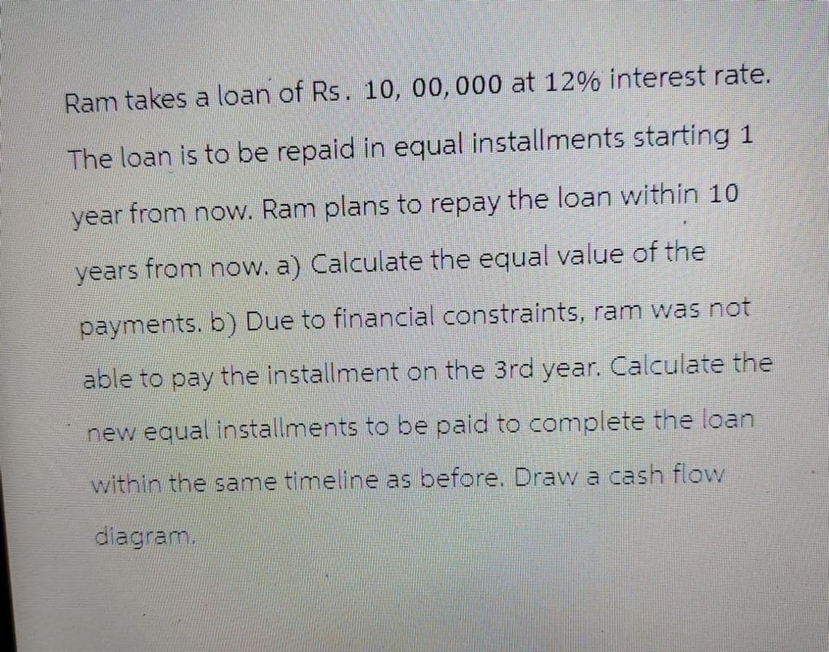 Ram takes a loan of Rs. 10, 00, 000 at 12% interest rate.
The loan is to be repaid in equal installments starting 1
year from now. Ram plans to repay the loan within 10
years from now. a) Calculate the equal value of the
payments. b) Due to financial constraints, ram was not
able to pay the installment on the 3rd year. Calculate the
new equal installments to be paid to complete the loan
within the same timeline as before. Draw a cash flow
diagram.