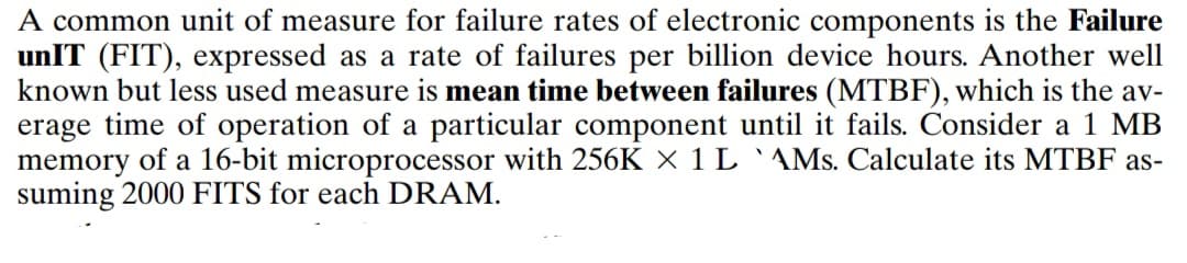 A common unit of measure for failure rates of electronic components is the Failure
unIT (FIT), expressed as a rate of failures per billion device hours. Another well
known but less used measure is mean time between failures (MTBF), which is the av-
erage time of operation of a particular component until it fails. Consider a 1 MB
memory of a 16-bit microprocessor with 256K X 1 L `AMs. Calculate its MTBF as-
suming 2000 FITS for each DRAM.