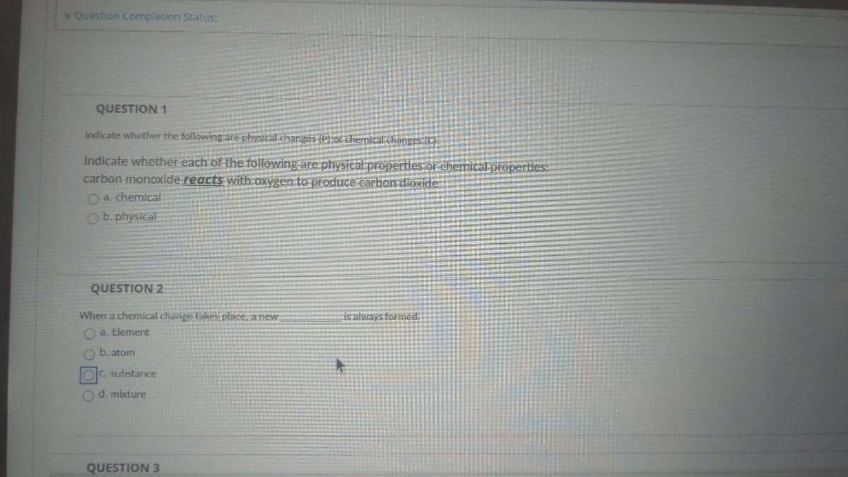 Question Completion Status:
QUESTION 1
Indicate whether the following are physical changes (P) or chemical.changes (C)
Indicate whether each of the following are physical properties or chemical properties:
carbon monoxide reacts with:oxygen to produce carbon dioxide
O a. chemical
O b. physical
QUESTION 2
When a chemical change takes place, a new
is always formed.
O a. Element
b. atom
C. substance
O d. mixture
QUESTION 3
