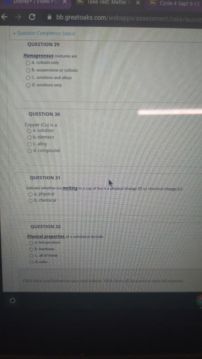 Disney+ | Video Pla
Bb Take Test: Matter
HbCycle 4 Sept 9-15
A bb.greatoaks.com/webapps/assessment/take/launch
Question Completion Status
QUESTION 29
Homogeneous mixtures are
O a. colloids only
Ob. suspensions or colloids
OC. solutions and alloys
O d. solutions only
QUESTION 30
Copper (Cu) is a
Oa. solution
O b. element
Oc alloy
Od compound
QUESTION 31
Indicate whether ice melting in a cup of tea is a pëVSical change Pi orchemicat change (C)
O a physical
Ob chemical:
QUESTION 32
Physical properties of a substance include
Oa temperature
Ob.hardness
EOC all of these
Od.color
Click Save and Submirt
