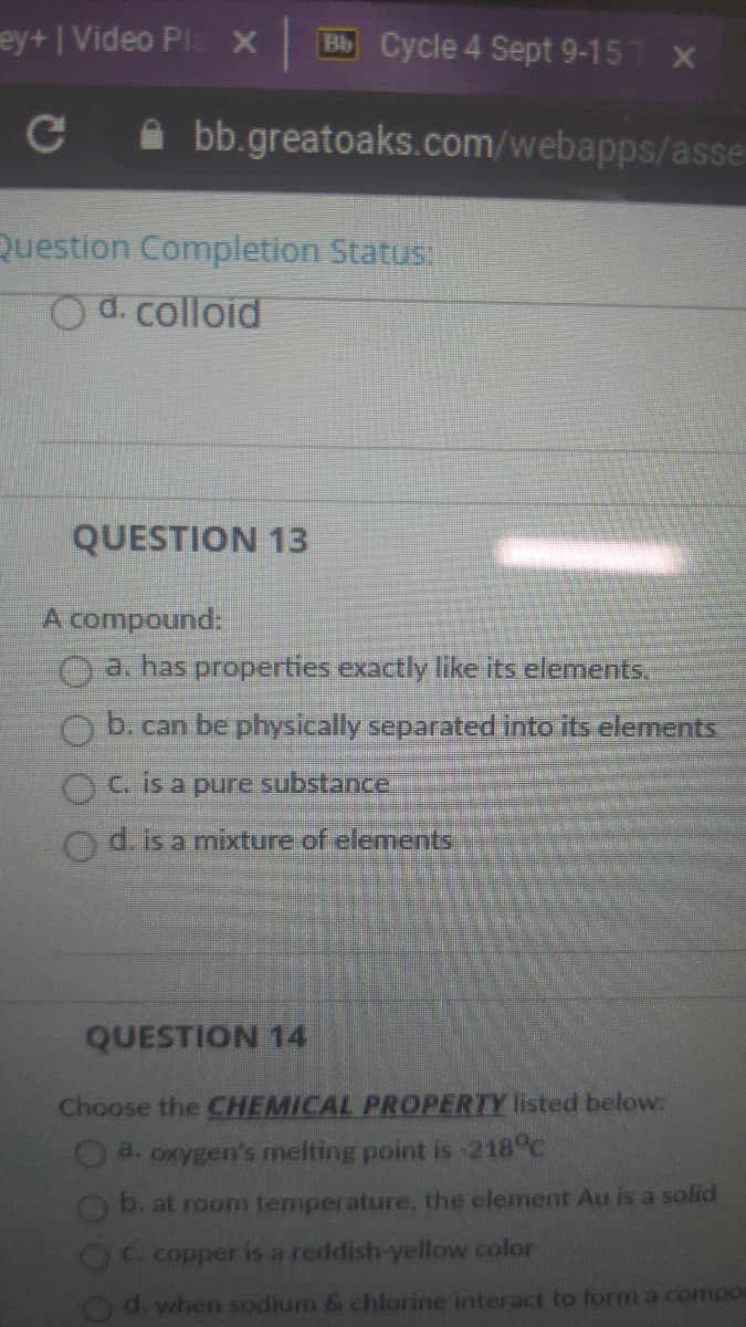 ey+IVideo Pla X
Bb Cycle 4 Sept 9-15
A bb.greatoaks.com/webapps/asse
Question Completion Status:
Od. colloid
QUESTION 13
A compound:
O a. has properties exactly like its elements.
O b. can be physically separated into its elements
Ois a pure substance
d. is a mixture of elements
QUESTION 14
Choose the CHEMICAL PROPERTY listed below:
O a. oxygen's melting point is -218°C
b. at room temperature, the element Au is a solid
OC copper is a reddish-yellow color
Od. when sodium & chlorine interact to form a compor
