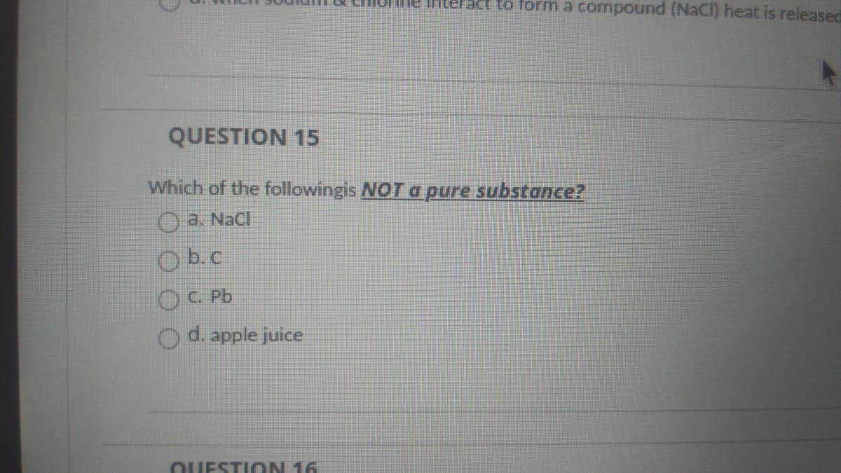 me interact to form a compound (NaCI) heat is released
QUESTION 15
Which of the followingis NOT a pure substance?
O a. Nacl
O b.c
OC. Pb
d. apple juice
QUESTION 16
