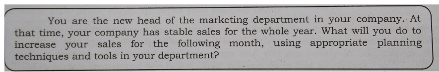 You are the new head of the marketing department in your company. At
that time, your company has stable sales for the whole year. What will you do to
increase your sales for the following month, using appropriate planning
techniques and tools in your department?
