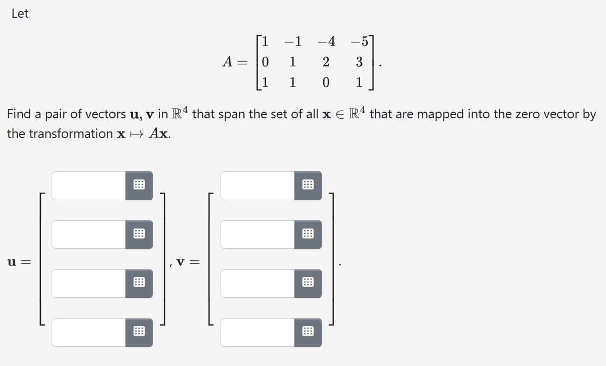 Let
u=
A
B
=
0
-1
1
1
Find a pair of vectors u, v in R4 that span the set of all x € R4 that are mapped into the zero vector by
the transformation x →
Ax.
-4 -5
2 3
0
1