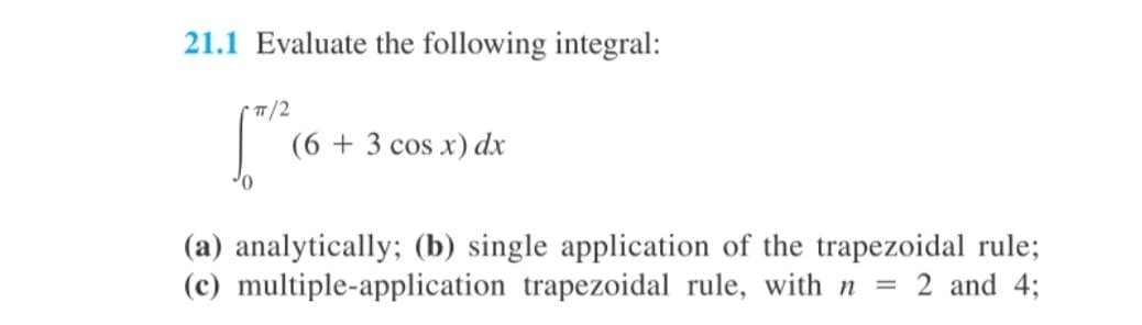 21.1 Evaluate the following integral:
* 1/2
(6 + 3 cos x) dx
(a) analytically; (b) single application of the trapezoidal rule;
(c) multiple-application trapezoidal rule, with n
2 and 4;
