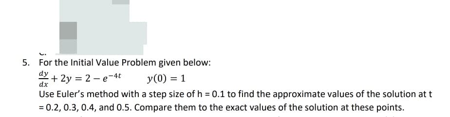 5. For the Initial Value Problem given below:
dy
+ 2y = 2 – e-4t
y(0) = 1
dx
Use Euler's method with a step size of h = 0.1 to find the approximate values of the solution at t
= 0.2, 0.3, 0.4, and 0.5. Compare them to the exact values of the solution at these points.
