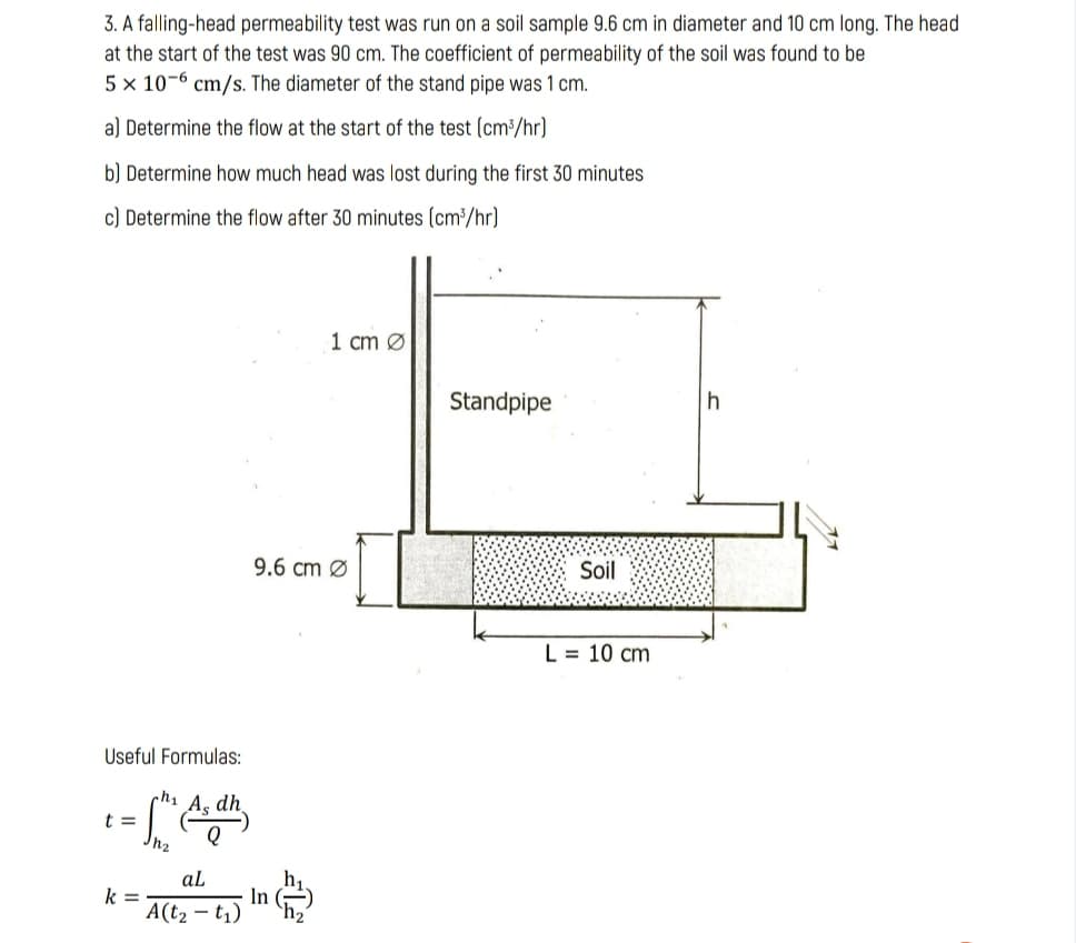 3. A falling-head permeability test was run on a soil sample 9.6 cm in diameter and 10 cm long. The head
at the start of the test was 90 cm. The coefficient of permeability of the soil was found to be
5 x 10-6 cm/s. The diameter of the stand pipe was 1 cm.
a) Determine the flow at the start of the test (cm³/hr)
b) Determine how much head was lost during the first 30 minutes
c) Determine the flow after 30 minutes (cm³/hr)
1 cm Ø
Standpipe
9.6 cm Ø
Soil
L = 10 cm
Useful Formulas:
hi As dh.
t =
h,
In ()
aL
k =
A(t2 – t,) h,
