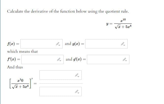 ### Calculating the Derivative Using the Quotient Rule

To calculate the derivative of the function below using the quotient rule:

\[ y = \frac{x^{10}}{\sqrt{x} + 5x^8} \]

Firstly, identify \( f(x) \) and \( g(x) \) from the function given. In this case:

\[ f(x) = \]
\[ g(x) = \]

Next, determine the derivatives of these functions:

\[ f'(x) = \]
\[ g'(x) = \]

Using these values, apply the quotient rule for derivatives:

\[ \left[ \frac{x^{10}}{\sqrt{x} + 5x^8} \right]' = \]

Fill in the respective derivatives to complete the calculation. The quotient rule is given by:

\[ y' = \frac{f'(x)g(x) - f(x)g'(x)}{[g(x)]^2} \]

Place the values obtained from previous steps into this formula to find the final expression for the derivative.