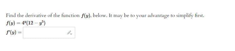 Title: Calculating the Derivative of a Function

Find the derivative of the function \( f(y) \), below. It may be to your advantage to simplify first.

\[ f(y) = 4^y (12 - y^5) \]

\[ f'(y) = \] [Answer box for input]