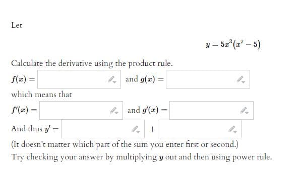 # Calculating Derivatives Using the Product Rule

## Problem Statement

Let

\[ y = 5x^3(x^7 - 5) \]

Calculate the derivative using the product rule.

## Steps to Follow

### Step 1: Identify Functions

Let \( f(x) \) and \( g(x) \) be functions such that their product is equal to \( y \).

\[ f(x) = \hspace{48mm} g(x) = \]

### Step 2: Derivatives of the Identified Functions

Differentiate both \( f(x) \) and \( g(x) \) with respect to \( x \).

\[ f'(x) = \hspace{48mm} g'(x) = \]

### Step 3: Apply the Product Rule

Using the product rule for differentiation, which states:

\[ (f(x) \cdot g(x))' = f'(x)g(x) + f(x)g'(x) \]

We can find the derivative \( y' \):

\[ y' = \hspace{48mm} + \hspace{48mm} \]

(Note: It does not matter which part of the sum you enter first or second.)

## Verification Step

Try checking your answer by multiplying \( y \) out and then using the power rule for differentiation.

## Conclusion

By following these steps and using the product rule, you can calculate the derivative of the given function accurately.