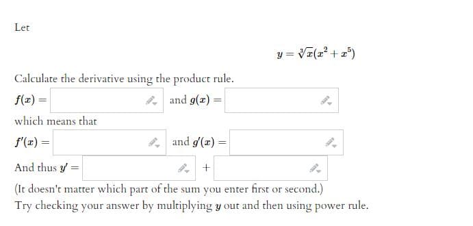 ### Product Rule Derivative Calculation

Let 

\[ y = \sqrt[3]{x(x^2 + x^5)} \]

Calculate the derivative using the product rule.

#### Step-by-Step Process:

1. Split the function into parts for the product rule:
   
   \[ f(x) = \]
   \[ g(x) = \]

2. Determine the derivatives of these parts:
   
   \[ f'(x) = \]
   \[ g'(x) = \]

3. Apply the product rule to find \( y' \):

   \[ y' = \]
   \[ + \]

   (It doesn't matter which part of the sum you enter first or second.)

#### Additional Tip:
Try checking your answer by multiplying \( y \) out and then using the power rule to derive it.