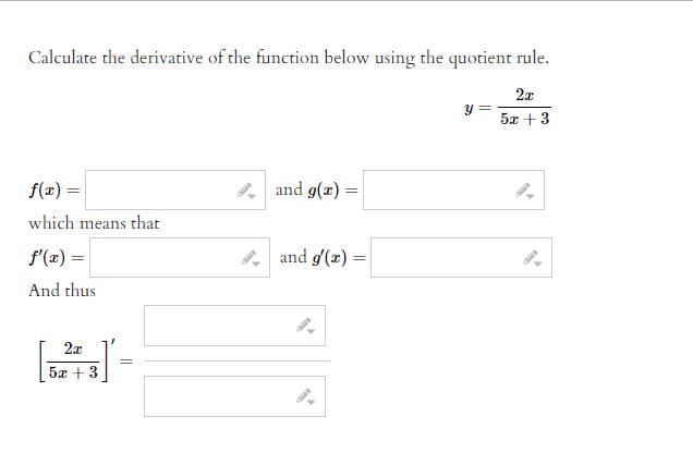 # Calculating Derivatives Using the Quotient Rule

Given the function:

\[ y = \frac{2x}{5x + 3} \]

We need to calculate the derivative using the quotient rule.

The quotient rule formula is:

\[ \left( \frac{f(x)}{g(x)} \right)' = \frac{f'(x)g(x) - f(x)g'(x)}{[g(x)]^2} \]

### Steps to Follow

1. **Identify \( f(x) \) and \( g(x) \)**:

\[ f(x) = \]
\[ \]
\[ g(x) = \]

2. **Calculate the derivatives \( f'(x) \) and \( g'(x) \)**:

\[ f'(x) = \]
\[ \]
\[ g'(x) = \]

3. **Apply the quotient rule**:

\[ \left[ \frac{2x}{5x + 3} \right]' = \]
\[ \]

After completing these steps, you will find the derivative of the given function. Be sure to simplify your result.