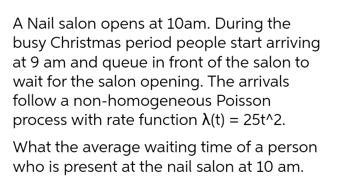 A Nail salon opens at 10am. During the
busy Christmas period people start arriving
at 9 am and queue in front of the salon to
wait for the salon opening. The arrivals
follow a non-homogeneous Poisson
process with rate function A(t) = 25t^2.
What the average waiting time of a person
who is present at the nail salon at 10 am.
