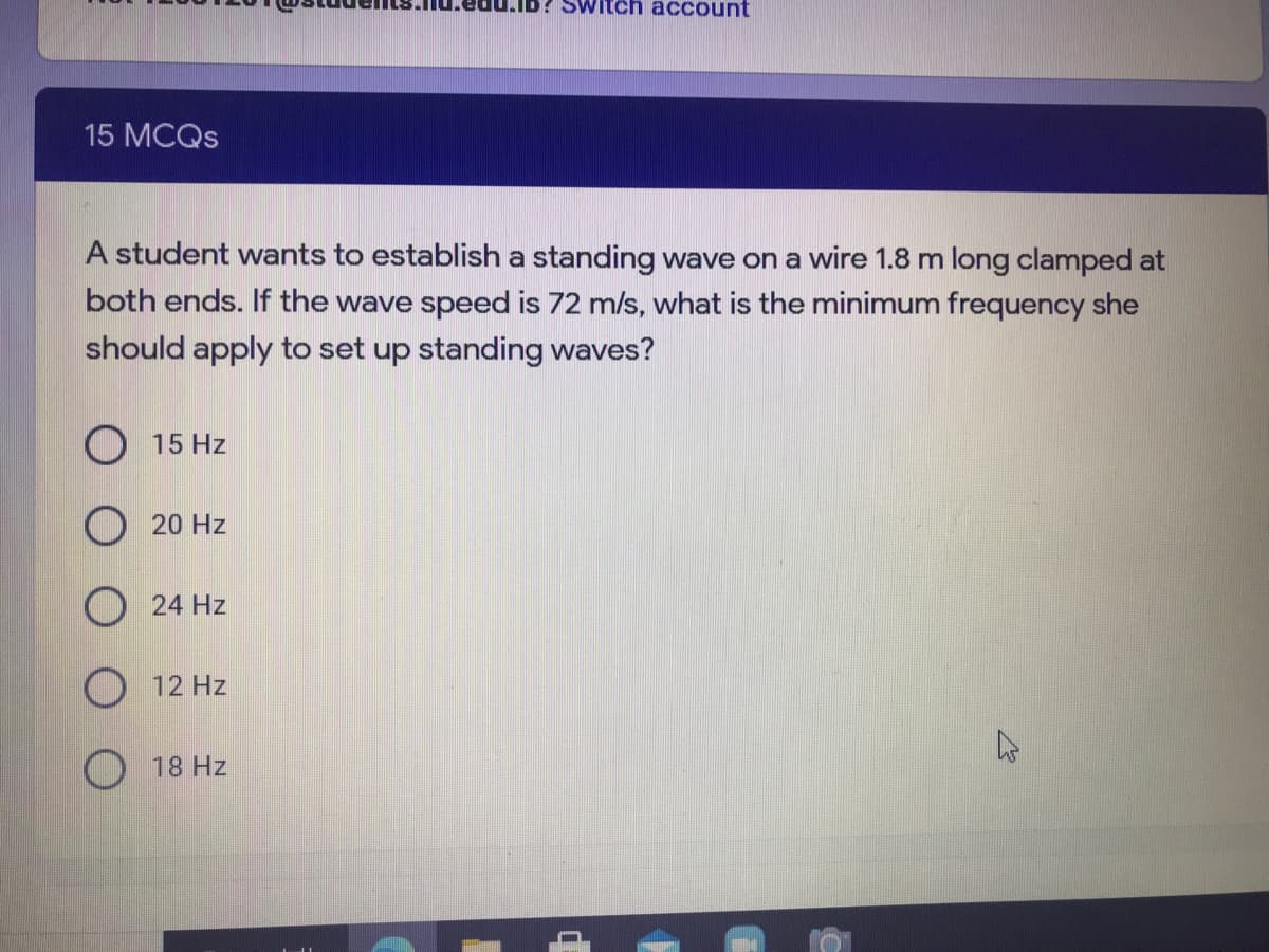 Switch account
15 MCQS
A student wants to establish a standing wave on a wire 1.8 m long clamped at
both ends. If the wave speed is 72 m/s, what is the minimum frequency she
should apply to set up standing waves?
O 15 Hz
O 20 Hz
24 Hz
O 12 Hz
O 18 Hz
