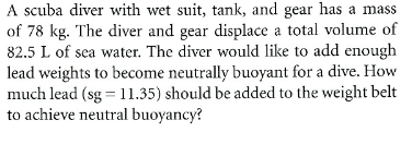 A scuba diver with wet suit, tank, and gear has a mass
of 78 kg. The diver and gear displace a total volume of
82.5 L of sea water. The diver would like to add enough
lead weights to become neutrally buoyant for a dive. How
much lead (sg = 11.35) should be added to the weight belt
to achieve neutral buoyancy?