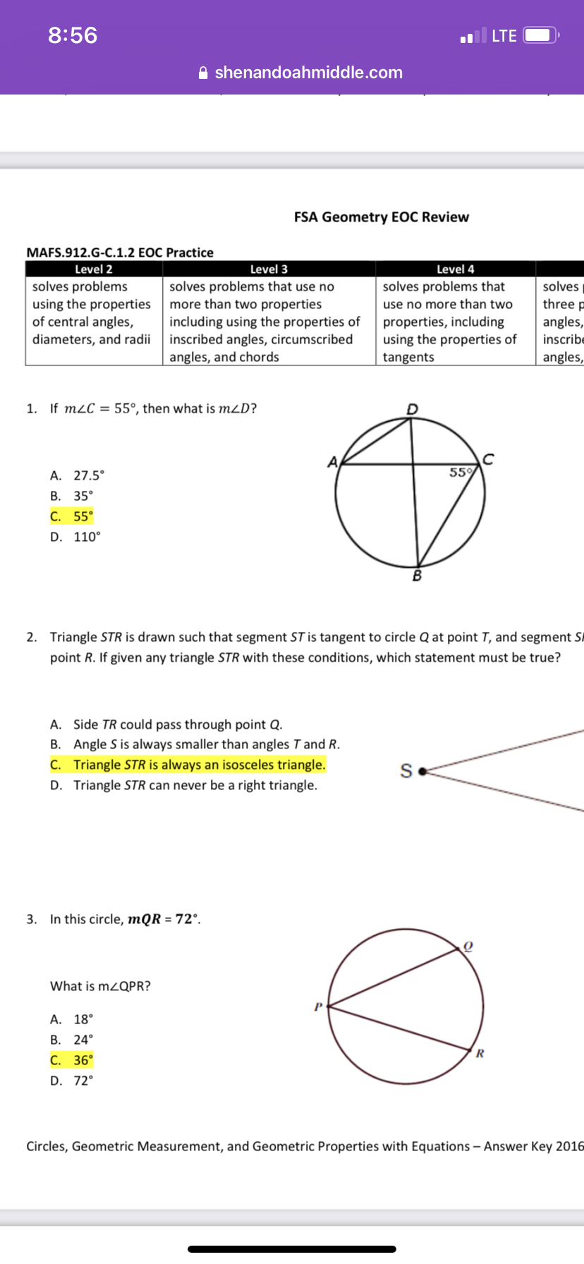 8:56
MAFS.912.G-C.1.2 EOC Practice
Level 2
solves problems
using the properties
of central angles,
diameters, and radii
1. If m2C 55°, then what is mZD?
A. 27.5°
B. 35°
C. 55°
D. 110°
B
2. Triangle STR is drawn such that segment ST is tangent to circle Q at point T, and segment SA
point R. If given any triangle STR with these conditions, which statement must be true?
A. Side TR could pass through point Q.
B. Angle S is always smaller than angles T and R.
C. Triangle STR is always an isosceles triangle.
D. Triangle STR can never be a right triangle.
S
3. In this circle, mQR = 72°.
What is mZQPR?
A. 18°
B. 24°
R
C. 36°
D. 72°
Circles, Geometric Measurement, and Geometric Properties with Equations - Answer Key 2016
shenandoahmiddle.com
FSA Geometry EOC Review
Level 4
solves problems that
use no more than two
properties, including
using the properties of
tangents
55%
Level 3
solves problems that use no
more than two properties
including using the properties of
inscribed angles, circumscribed
angles, and chords
LTE
O
solves
three p
angles,
inscribe
angles,