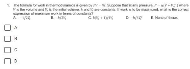 1. The formula for work in thermodynamics is given by PV = W. Suppose that at any pressure, P = h(V + V,") where
V is the volume and V, is the initial volume. h and V, are constants. If work is to be maximized, what is the correct
expression of maximum work in terms of constants?
A. -1/2V.
B. -h/2V.
C. A(V, + 1)/4V,
D. -h/4 E. None of these.
A
B.
