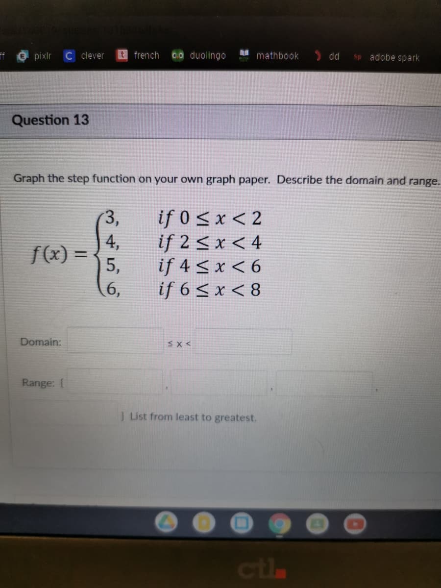 pixlr
C clever
t french
0o duolingo
mathbook
> dd
adobe spark
Sp
Question 13
Graph the step function on your own graph paper. Describe the domain and range.
if 0 < x < 2
if 2 < x < 4
if 4 < x < 6
if 6 < x < 8
(3,
| 4,
f(x) =
5,
%3D
6,
Domain:
Range: {
J List from least to greatest.
ctla
